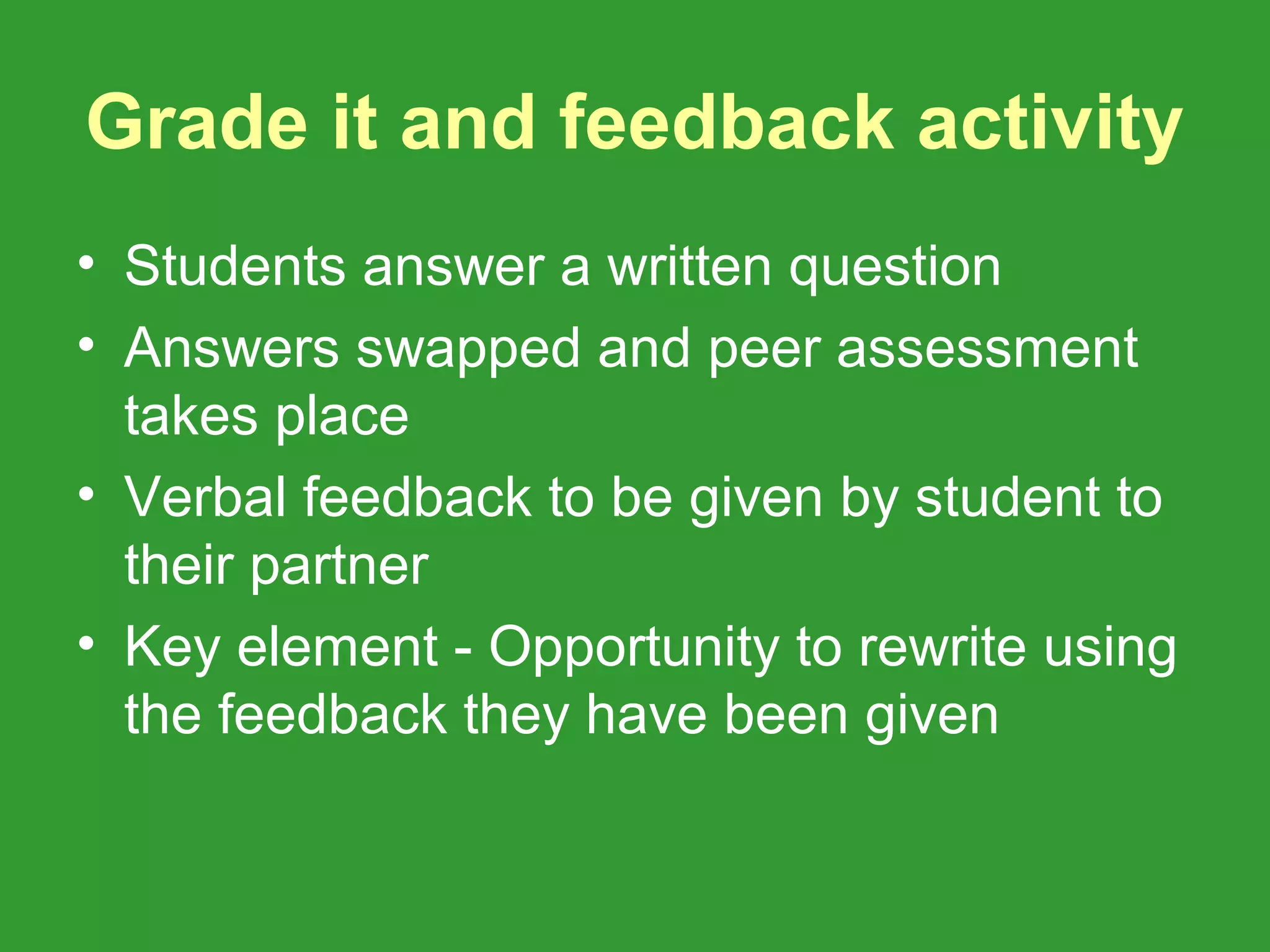 Grade it and feedback activity
• Students answer a written question
• Answers swapped and peer assessment
  takes place
• Verbal feedback to be given by student to
  their partner
• Key element - Opportunity to rewrite using
  the feedback they have been given
 