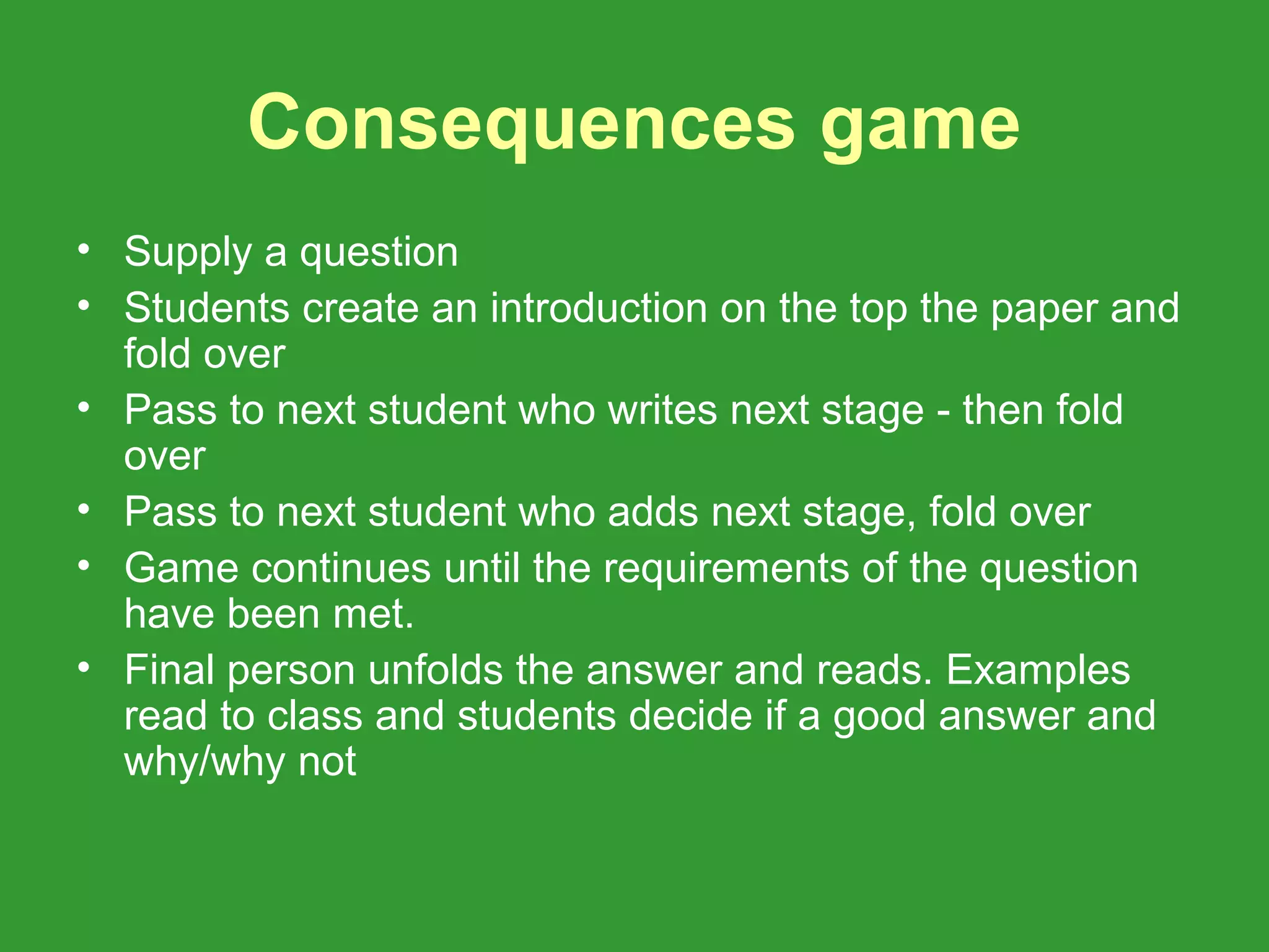 Consequences game
• Supply a question
• Students create an introduction on the top the paper and
  fold over
• Pass to next student who writes next stage - then fold
  over
• Pass to next student who adds next stage, fold over
• Game continues until the requirements of the question
  have been met.
• Final person unfolds the answer and reads. Examples
  read to class and students decide if a good answer and
  why/why not
 