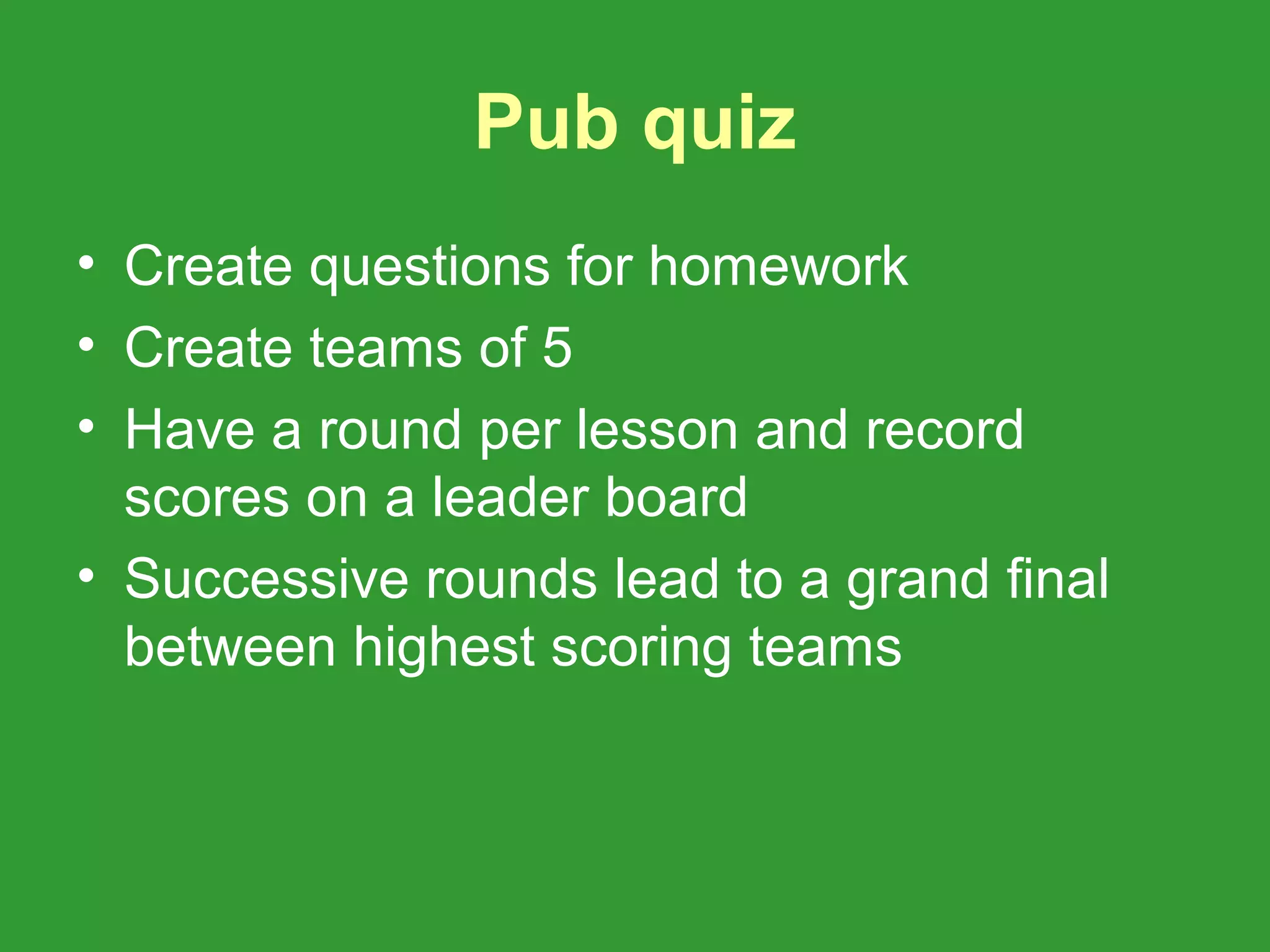 Pub quiz
• Create questions for homework
• Create teams of 5
• Have a round per lesson and record
  scores on a leader board
• Successive rounds lead to a grand final
  between highest scoring teams
 