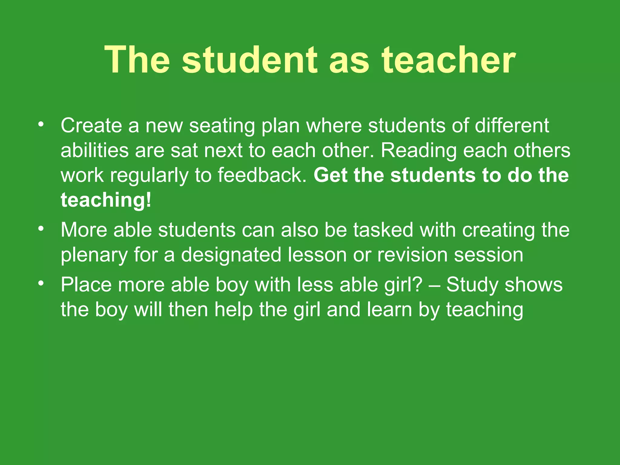 The student as teacher
• Create a new seating plan where students of different
  abilities are sat next to each other. Reading each others
  work regularly to feedback. Get the students to do the
  teaching!
• More able students can also be tasked with creating the
  plenary for a designated lesson or revision session
• Place more able boy with less able girl? – Study shows
  the boy will then help the girl and learn by teaching
 
