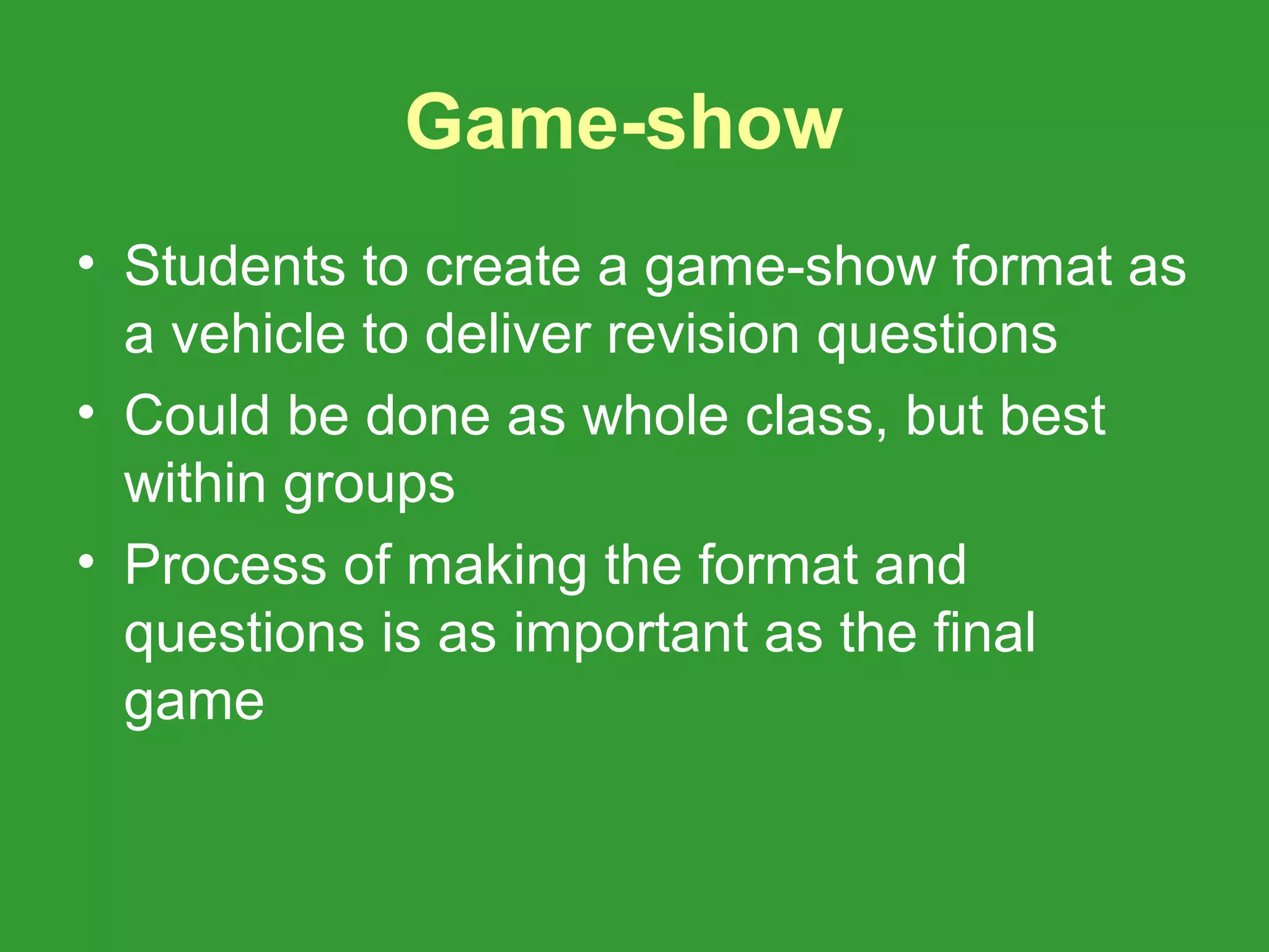 Game-show
• Students to create a game-show format as
  a vehicle to deliver revision questions
• Could be done as whole class, but best
  within groups
• Process of making the format and
  questions is as important as the final
  game
 