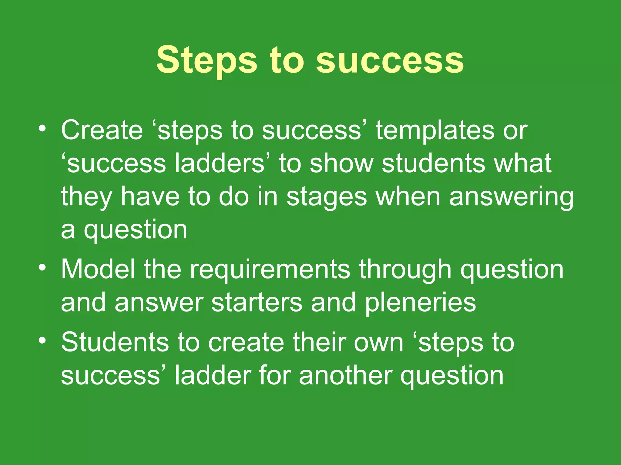 Steps to success
• Create ‘steps to success’ templates or
  ‘success ladders’ to show students what
  they have to do in stages when answering
  a question
• Model the requirements through question
  and answer starters and pleneries
• Students to create their own ‘steps to
  success’ ladder for another question
 