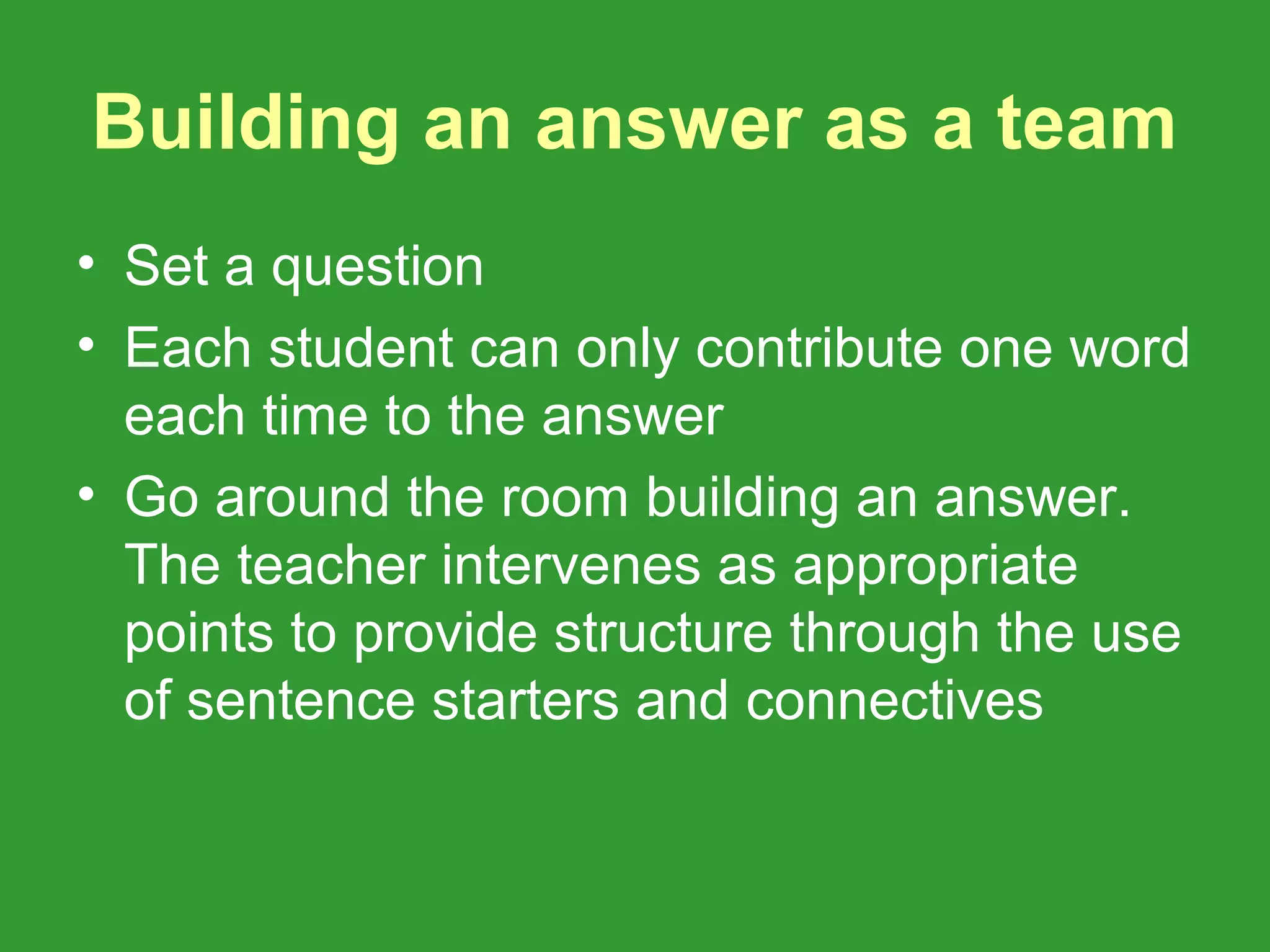 Building an answer as a team
• Set a question
• Each student can only contribute one word
  each time to the answer
• Go around the room building an answer.
  The teacher intervenes as appropriate
  points to provide structure through the use
  of sentence starters and connectives
 