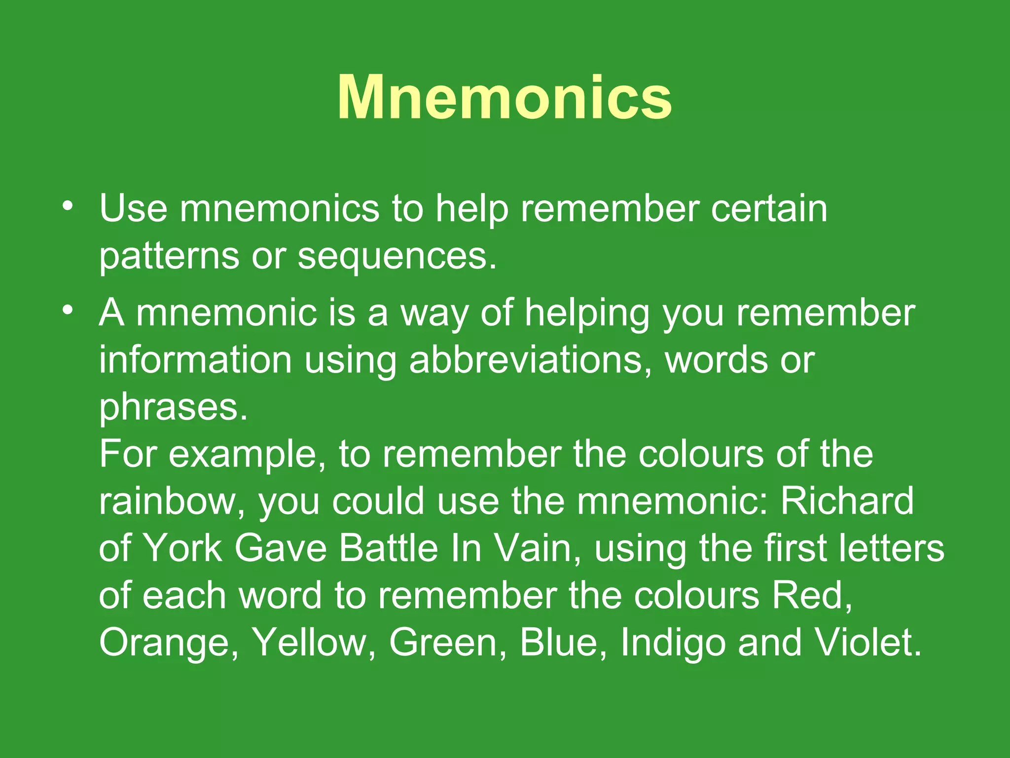 Mnemonics
• Use mnemonics to help remember certain
  patterns or sequences.
• A mnemonic is a way of helping you remember
  information using abbreviations, words or
  phrases.
  For example, to remember the colours of the
  rainbow, you could use the mnemonic: Richard
  of York Gave Battle In Vain, using the first letters
  of each word to remember the colours Red,
  Orange, Yellow, Green, Blue, Indigo and Violet.
 