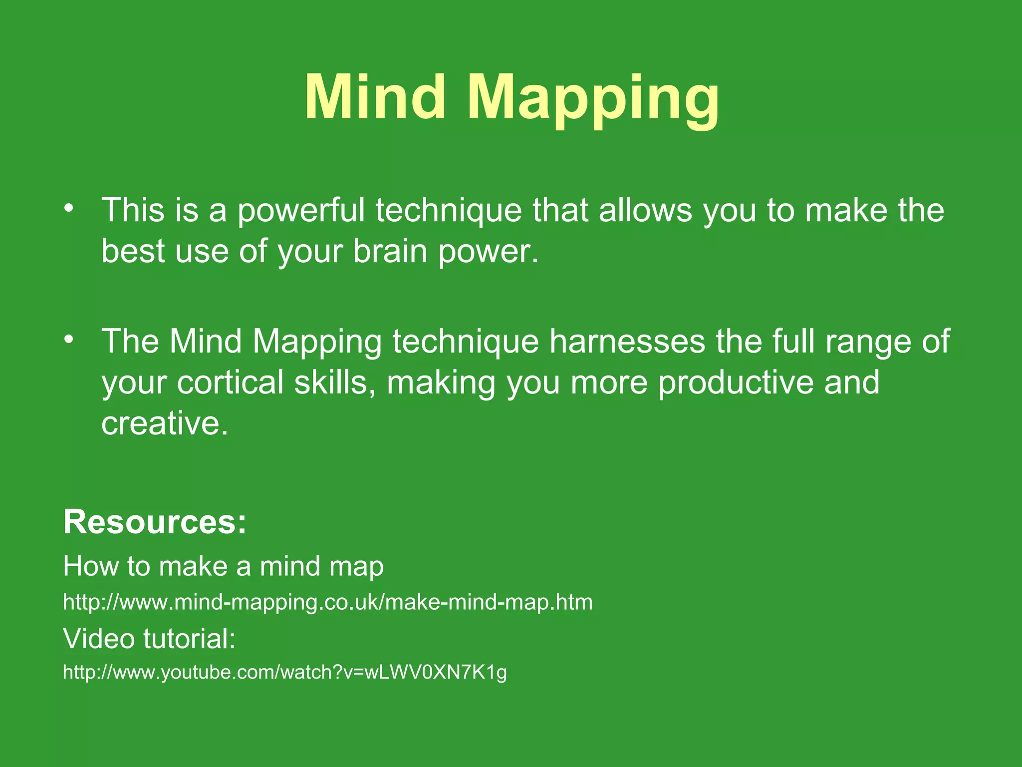 Mind Mapping
• This is a powerful technique that allows you to make the
  best use of your brain power.

• The Mind Mapping technique harnesses the full range of
  your cortical skills, making you more productive and
  creative.

Resources:
How to make a mind map
http://www.mind-mapping.co.uk/make-mind-map.htm
Video tutorial:
http://www.youtube.com/watch?v=wLWV0XN7K1g
 