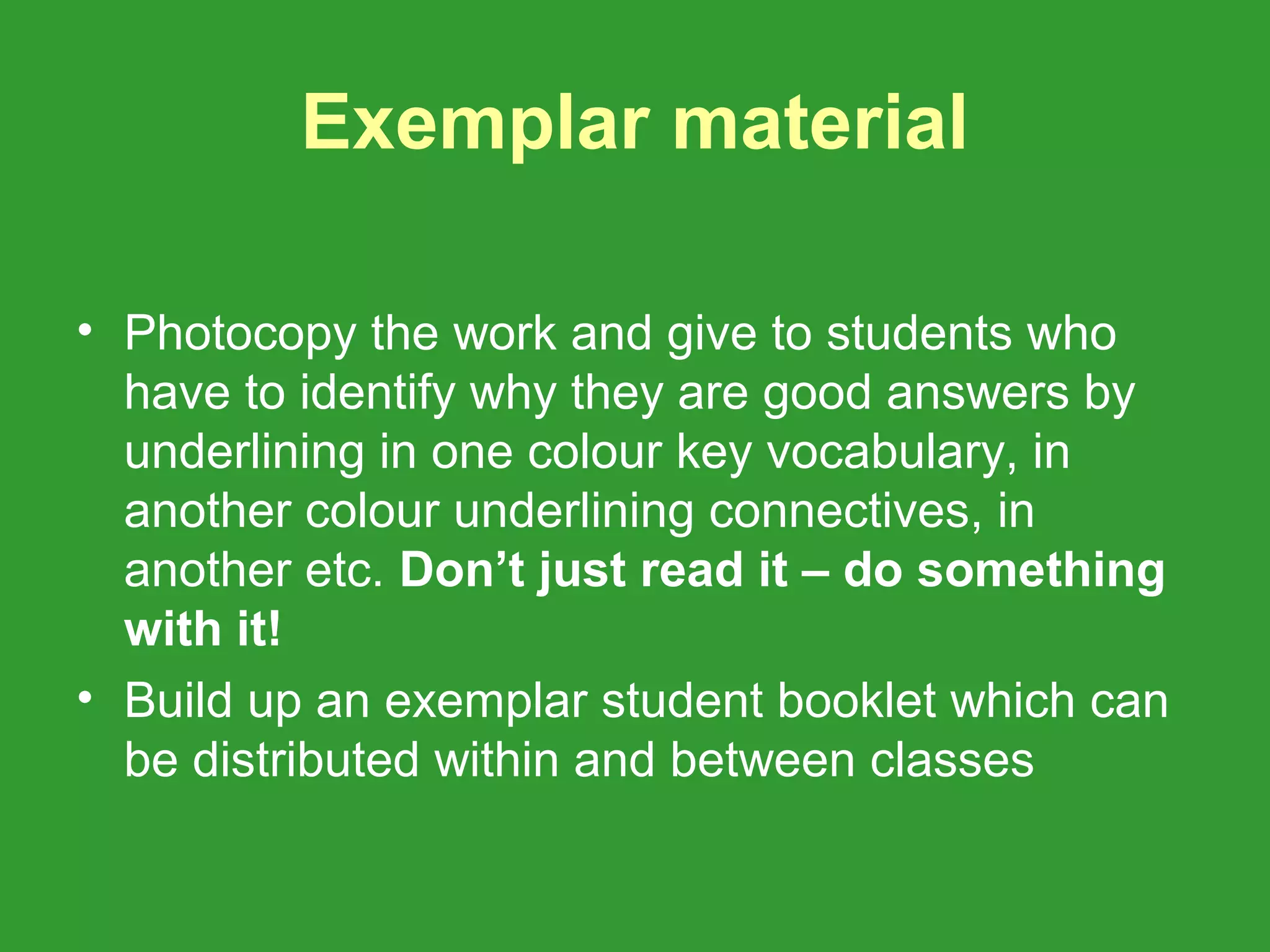 Exemplar material

• Photocopy the work and give to students who
  have to identify why they are good answers by
  underlining in one colour key vocabulary, in
  another colour underlining connectives, in
  another etc. Don’t just read it – do something
  with it!
• Build up an exemplar student booklet which can
  be distributed within and between classes
 