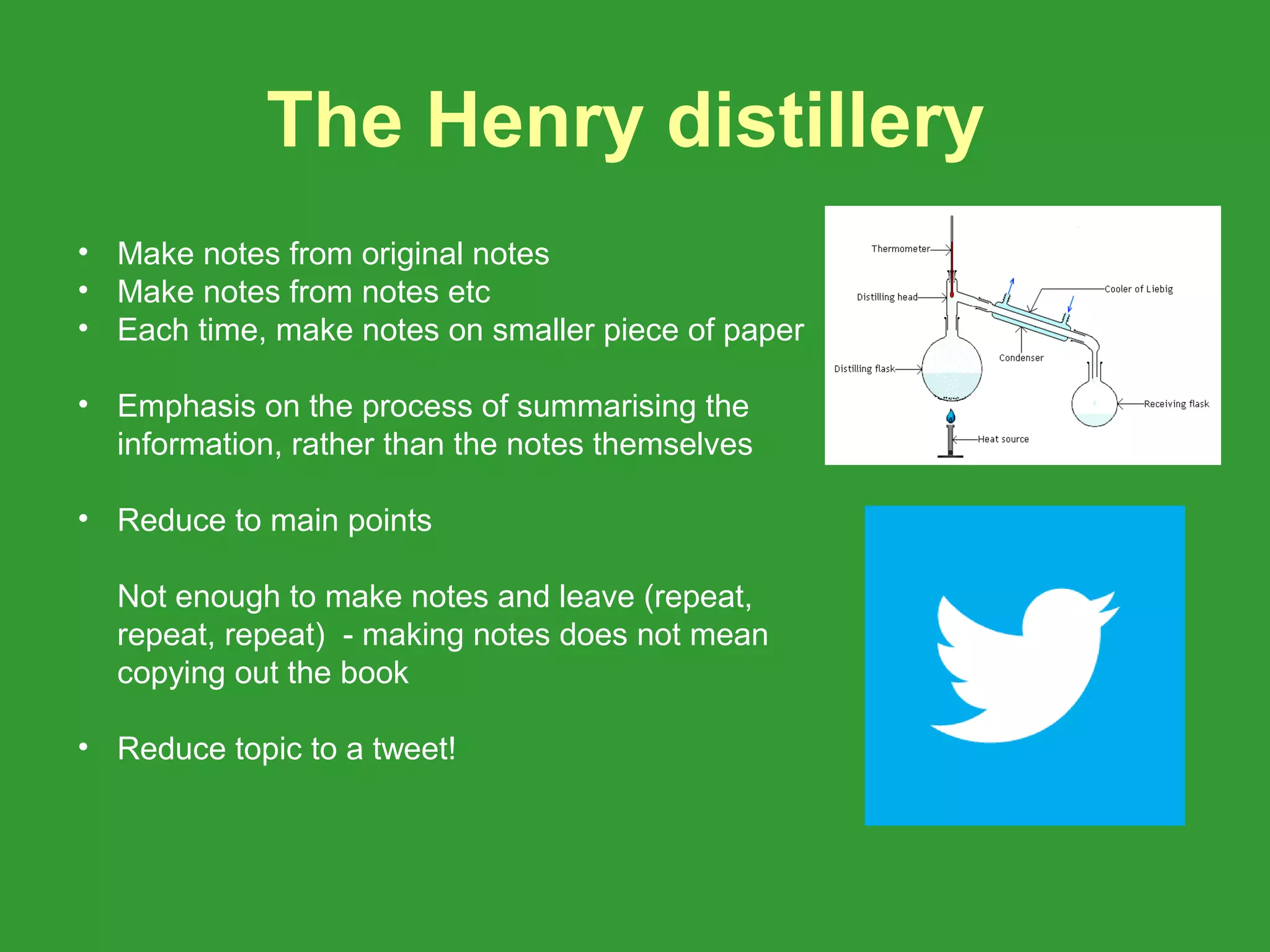 The Henry distillery
• Make notes from original notes
• Make notes from notes etc
• Each time, make notes on smaller piece of paper

• Emphasis on the process of summarising the
  information, rather than the notes themselves

• Reduce to main points

  Not enough to make notes and leave (repeat,
  repeat, repeat) - making notes does not mean
  copying out the book

• Reduce topic to a tweet!
 