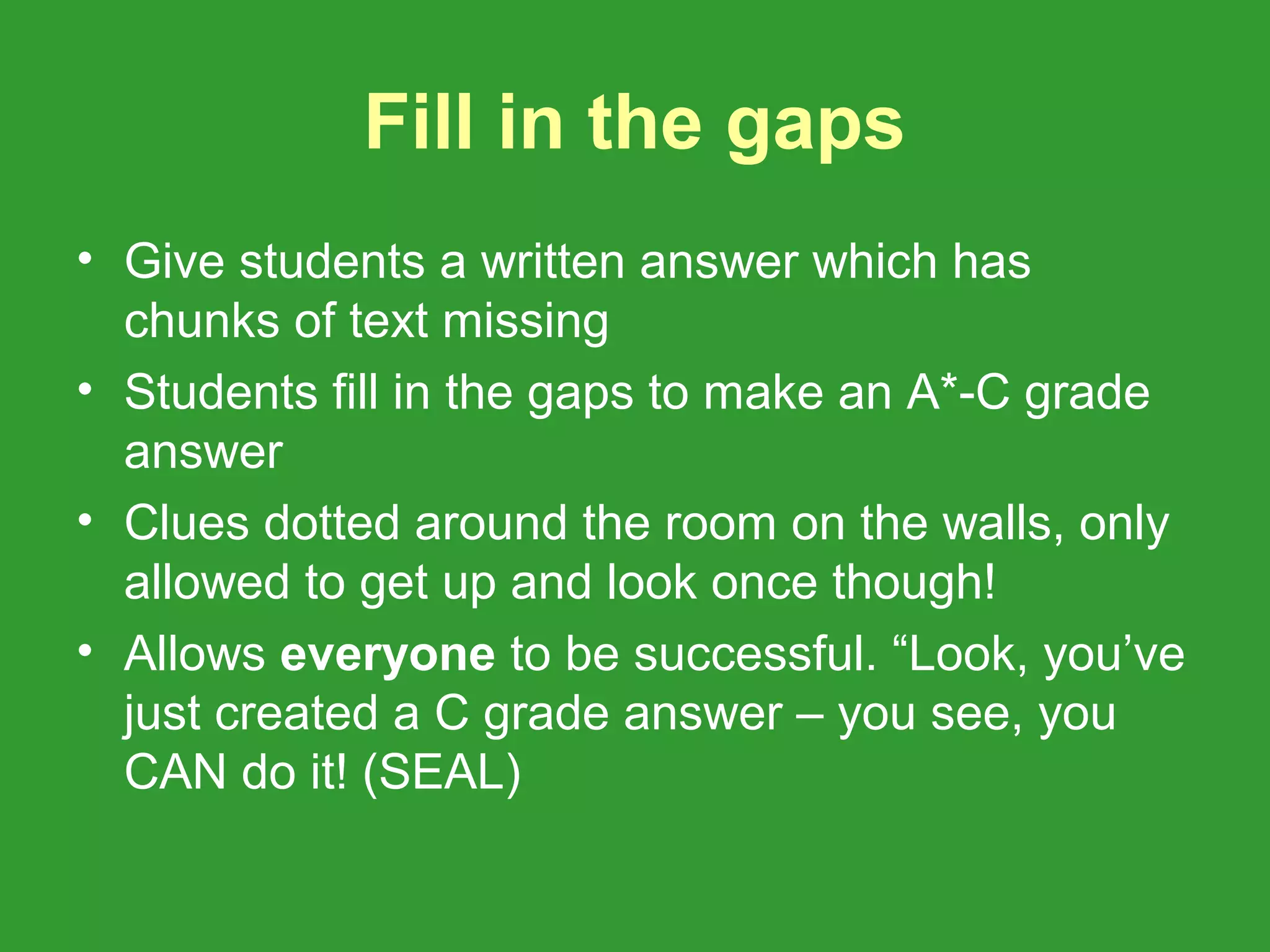Fill in the gaps
• Give students a written answer which has
  chunks of text missing
• Students fill in the gaps to make an A*-C grade
  answer
• Clues dotted around the room on the walls, only
  allowed to get up and look once though!
• Allows everyone to be successful. “Look, you’ve
  just created a C grade answer – you see, you
  CAN do it! (SEAL)
 