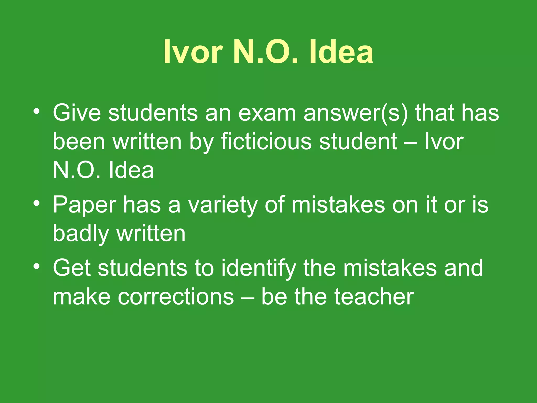 Ivor N.O. Idea
• Give students an exam answer(s) that has
  been written by ficticious student – Ivor
  N.O. Idea
• Paper has a variety of mistakes on it or is
  badly written
• Get students to identify the mistakes and
  make corrections – be the teacher
 