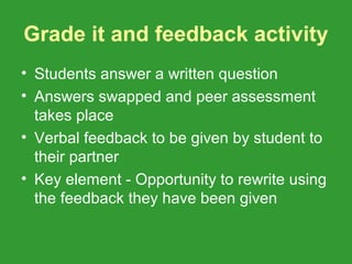 Grade it and feedback activity
• Students answer a written question
• Answers swapped and peer assessment
  takes place
• Verbal feedback to be given by student to
  their partner
• Key element - Opportunity to rewrite using
  the feedback they have been given
 