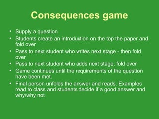 Consequences game
• Supply a question
• Students create an introduction on the top the paper and
  fold over
• Pass to next student who writes next stage - then fold
  over
• Pass to next student who adds next stage, fold over
• Game continues until the requirements of the question
  have been met.
• Final person unfolds the answer and reads. Examples
  read to class and students decide if a good answer and
  why/why not
 