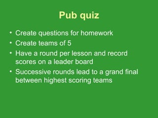 Pub quiz
• Create questions for homework
• Create teams of 5
• Have a round per lesson and record
  scores on a leader board
• Successive rounds lead to a grand final
  between highest scoring teams
 