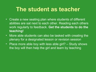 The student as teacher
• Create a new seating plan where students of different
  abilities are sat next to each other. Reading each others
  work regularly to feedback. Get the students to do the
  teaching!
• More able students can also be tasked with creating the
  plenary for a designated lesson or revision session
• Place more able boy with less able girl? – Study shows
  the boy will then help the girl and learn by teaching
 