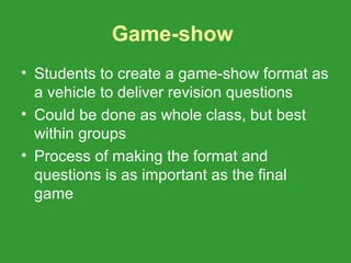 Game-show
• Students to create a game-show format as
  a vehicle to deliver revision questions
• Could be done as whole class, but best
  within groups
• Process of making the format and
  questions is as important as the final
  game
 
