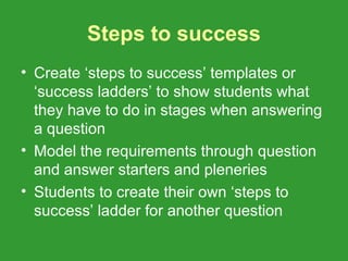 Steps to success
• Create ‘steps to success’ templates or
  ‘success ladders’ to show students what
  they have to do in stages when answering
  a question
• Model the requirements through question
  and answer starters and pleneries
• Students to create their own ‘steps to
  success’ ladder for another question
 