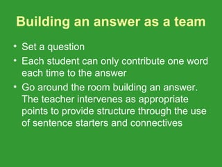 Building an answer as a team
• Set a question
• Each student can only contribute one word
  each time to the answer
• Go around the room building an answer.
  The teacher intervenes as appropriate
  points to provide structure through the use
  of sentence starters and connectives
 