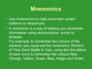 Mnemonics
• Use mnemonics to help remember certain
  patterns or sequences.
• A mnemonic is a way of helping you remember
  information using abbreviations, words or
  phrases.
  For example, to remember the colours of the
  rainbow, you could use the mnemonic: Richard
  of York Gave Battle In Vain, using the first letters
  of each word to remember the colours Red,
  Orange, Yellow, Green, Blue, Indigo and Violet.
 