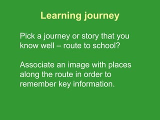 Learning journey

Pick a journey or story that you
know well – route to school?

Associate an image with places
along the route in order to
remember key information.
 