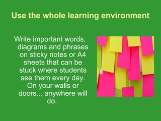 Use the whole learning environment

Write important words,
diagrams and phrases
 on sticky notes or A4
   sheets that can be
 stuck where students
  see them every day.
    On your walls or
 doors... anywhere will
           do.
 