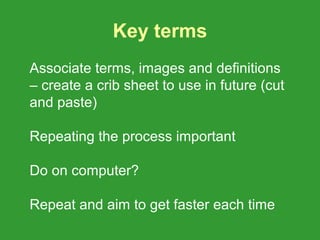 Key terms
Associate terms, images and definitions
– create a crib sheet to use in future (cut
and paste)

Repeating the process important

Do on computer?

Repeat and aim to get faster each time
 