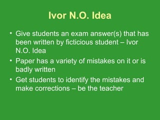 Ivor N.O. Idea
• Give students an exam answer(s) that has
  been written by ficticious student – Ivor
  N.O. Idea
• Paper has a variety of mistakes on it or is
  badly written
• Get students to identify the mistakes and
  make corrections – be the teacher
 