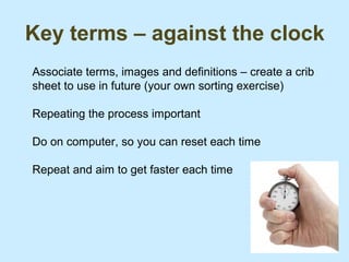 Key terms – against the clock
Associate terms, images and definitions – create a crib
sheet to use in future (your own sorting exercise)

Repeating the process important

Do on computer, so you can reset each time

Repeat and aim to get faster each time
 