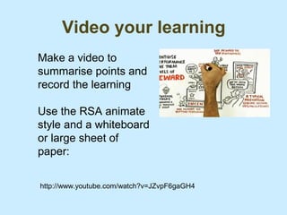 Video your learning
Make a video to
summarise points and
record the learning

Use the RSA animate
style and a whiteboard
or large sheet of
paper:

http://www.youtube.com/watch?v=JZvpF6gaGH4
 