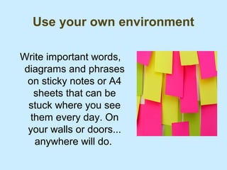 Use your own environment

Write important words,
diagrams and phrases
 on sticky notes or A4
   sheets that can be
 stuck where you see
  them every day. On
 your walls or doors...
   anywhere will do.
 