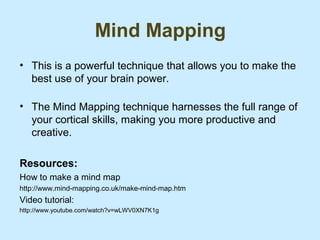 Mind Mapping
• This is a powerful technique that allows you to make the
  best use of your brain power.

• The Mind Mapping technique harnesses the full range of
  your cortical skills, making you more productive and
  creative.

Resources:
How to make a mind map
http://www.mind-mapping.co.uk/make-mind-map.htm
Video tutorial:
http://www.youtube.com/watch?v=wLWV0XN7K1g
 