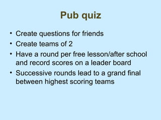 Pub quiz
• Create questions for friends
• Create teams of 2
• Have a round per free lesson/after school
  and record scores on a leader board
• Successive rounds lead to a grand final
  between highest scoring teams
 
