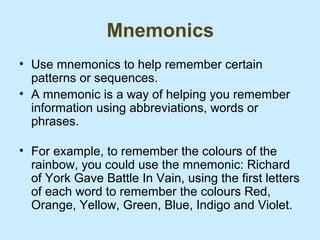 Mnemonics
• Use mnemonics to help remember certain
  patterns or sequences.
• A mnemonic is a way of helping you remember
  information using abbreviations, words or
  phrases.

• For example, to remember the colours of the
  rainbow, you could use the mnemonic: Richard
  of York Gave Battle In Vain, using the first letters
  of each word to remember the colours Red,
  Orange, Yellow, Green, Blue, Indigo and Violet.
 