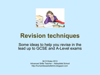 Revision techniques
Some ideas to help you revise in the
lead up to GCSE and A-Level exams


                   Mr D Drake 2013
      Advanced Skills Teacher – Abbeyfield School
       http://humanitiesastwiltshire.blogspot.com
 