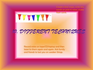 Create mind maps, write key words on post-it notes, make flash cards.10. Different techniquesRecord notes on tape/CD/laptop and then listen to them again and again. Ask family and friends to test you on weaker things.