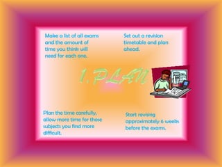 Set out a revision timetable and plan ahead.Make a list of all exams and the amount of time you think will need for each one.1.PLANPlan the time carefully, allow more time for those subjects you find more difficult.Start revising approximately 6 weeks before the exams.