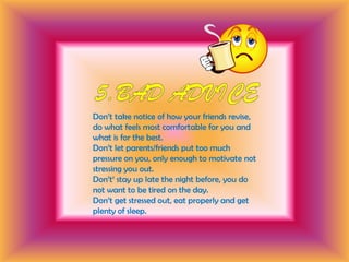 5.Bad adviceDon’t take notice of how your friends revise, do what feels most comfortable for you and what is for the best.Don’t let parents/friends put too much pressure on you, only enough to motivate not stressing you out. Don’t‘ stay up late the night before, you do not want to be tired on the day. Don’t get stressed out, eat properly and get plenty of sleep.