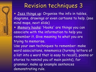 Revision techniques 3 Jazz things up : Organise the info in tables, diagrams, drawings or even cartoons to help. (see mind maps, next slide) Memory hooks : ‘Hooks' are things you can associate with the information to help you remember it.  Give meaning to what you are trying to memorise. Use your own techniques to remember: make word associations,  mnemonics (turning letters of a list into a word that is easy to recall), poems or stories to remind you of main points), for grammar, make up example sentences demonstrating rule. 