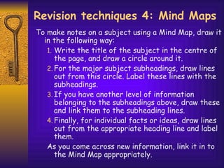 Revision techniques 4: Mind Maps To make notes on a subject using a Mind Map, draw it in the following way: Write the title of the subject in the cent re  of the page, and draw a circle around it.  For the major subject subheadings, draw lines out from this circle. Label these lines with the subheadings.  If you have another level of information belonging to the subheadings above, draw these and link them to the subheading lines.  Finally, for individual facts or ideas, draw lines out from the appropriate heading line and label them.  As you come across new information, link it in to the Mind Map appropriately. 
