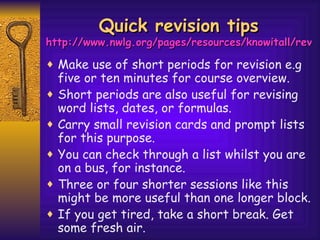 Quick revision tips http://www.nwlg.org/pages/resources/knowitall/revision/technique7.htm Make use of short periods for revision e.g five or ten minutes for course overview.  Short periods are also useful for revising word lists, dates, or formulas.  Carry small revision cards and prompt lists for this purpose.  You can check through a list whilst you are on a bus, for instance.  Three or four shorter sessions like this might be more useful than one longer block. If you get tired, take a short break. Get some fresh air. 