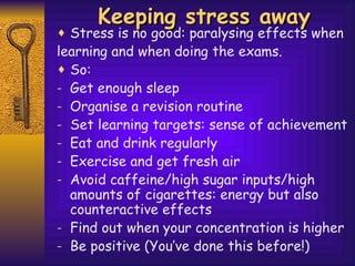 Keeping stress away Stress is no good: paralysing effects when  learning and when doing the exams. So: Get enough sleep Organise a revision routine Set learning targets: sense of achievement Eat and drink regularly Exercise and get fresh air Avoid caffeine/high sugar inputs/high amounts of cigarettes: energy but also counteractive effects Find out when your concentration is higher Be positive (You’ve done this before!) 