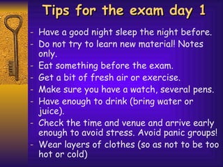 Tips for the exam day 1 Have a good night sleep the night before. Do not try to learn new material! Notes only. Eat something before the exam. Get a bit of fresh air or exercise. Make sure you have a watch, several pens. Have enough to drink (bring water or juice). Check the time and venue and arrive early enough to avoid stress. Avoid panic groups! Wear layers of clothes (so as not to be too hot or cold) 