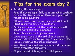 Tips for the exam day 2 Tackling the exam paper: Read the exam paper fully to assess what you have to do in the time you have. Make sure you don’t forget some questions. Allocate some time for each one and stick to it (don’t spend too long on 1 question).  Decide on the order of the questions yourself according to points & knowledge. Take a few minutes to plan answers. Leave some space at the end of each answer so you can add extra info. you might remember after you’ve completed the other questions. Keep time to re-read your answers and check you haven’t forgotten some info. If you run out of time, write bullet points. 