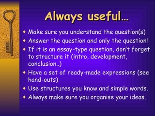 Always useful… Make sure you understand the question(s) Answer the question and only the question! If it is an essay-type question, don’t forget to structure it (intro, development, conclusion..) Have a set of ready-made expressions (see hand-outs) Use structures you know and simple words. Always make sure you organise your ideas. 