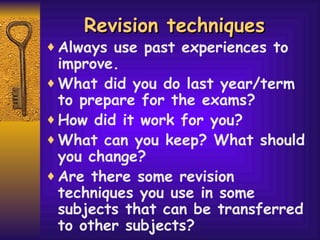 Revision techniques  Always use past experiences to improve. What did you do last year/term to prepare for the exams?  How did it work for you? What can you keep? What should you change? Are there some revision techniques you use in some subjects that can be transferred to other subjects?   