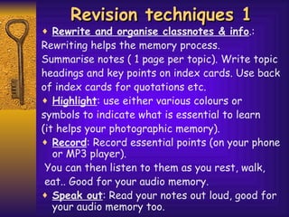 Revision techniques 1 Rewrite and organise classnotes & info .: Rewriting helps the memory process. Summarise notes ( 1 page per topic). Write topic headings and key   points on index cards. Use back of index cards for quotations etc. Highlight : use either various colours or symbols to indicate what is essential to learn (it helps your photographic memory). Record : Record essential points (on your phone or MP3 player).  You can then listen to them as you rest, walk,  eat.. Good for your audio memory. Speak out : Read your notes out loud, good for your audio memory too. 
