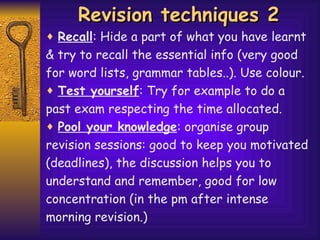 Revision techniques 2 Recall : Hide a part of what you have learnt  & try to recall the essential info (very good  for word lists, grammar tables..). Use colour. Test yourself : Try for example to do a past exam respecting the time allocated. Pool your knowledge : organise group  revision sessions: good to keep you motivated (deadlines), the discussion helps  you  to understand   and remember, good for low concentration (in the pm after intense morning revision.) 