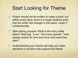 Start Looking for Theme
Fiction should not be written to make a point, but
within every story, there is a larger abstract point
that the writer has brought to the piece—even if
unintentionally.
Start asking yourself: What is this story really
about? Start big: “Love.” Get more specific: “How
people search for love and never find what they
want.”
Understanding your theme will help you make
decisions in revision that support the theme.
 