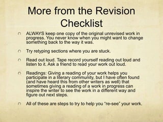 More from the Revision
Checklist
ALWAYS keep one copy of the original unrevised work in
progress. You never know when you might want to change
something back to the way it was.
Try retyping sections where you are stuck.
Read out loud. Tape record yourself reading out loud and
listen to it. Ask a friend to read your work out loud.
Readings: Giving a reading of your work helps you
participate in a literary community, but I have often found
(and have heard this from other writers as well) that
sometimes giving a reading of a work in progress can
inspire the writer to see the work in a different way and
figure out next steps.
All of these are steps to try to help you “re-see” your work.
 