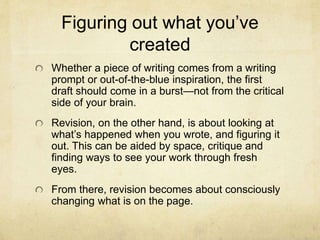 Figuring out what you’ve
created
Whether a piece of writing comes from a writing
prompt or out-of-the-blue inspiration, the first
draft should come in a burst—not from the critical
side of your brain.
Revision, on the other hand, is about looking at
what’s happened when you wrote, and figuring it
out. This can be aided by space, critique and
finding ways to see your work through fresh
eyes.
From there, revision becomes about consciously
changing what is on the page.
 