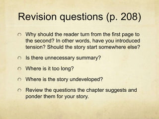 Revision questions (p. 208)
Why should the reader turn from the first page to
the second? In other words, have you introduced
tension? Should the story start somewhere else?
Is there unnecessary summary?
Where is it too long?
Where is the story undeveloped?
Review the questions the chapter suggests and
ponder them for your story.
 