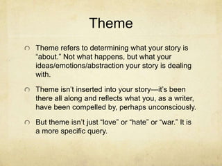 Theme
Theme refers to determining what your story is
“about.” Not what happens, but what your
ideas/emotions/abstraction your story is dealing
with.
Theme isn’t inserted into your story—it’s been
there all along and reflects what you, as a writer,
have been compelled by, perhaps unconsciously.
But theme isn’t just “love” or “hate” or “war.” It is
a more specific query.
 